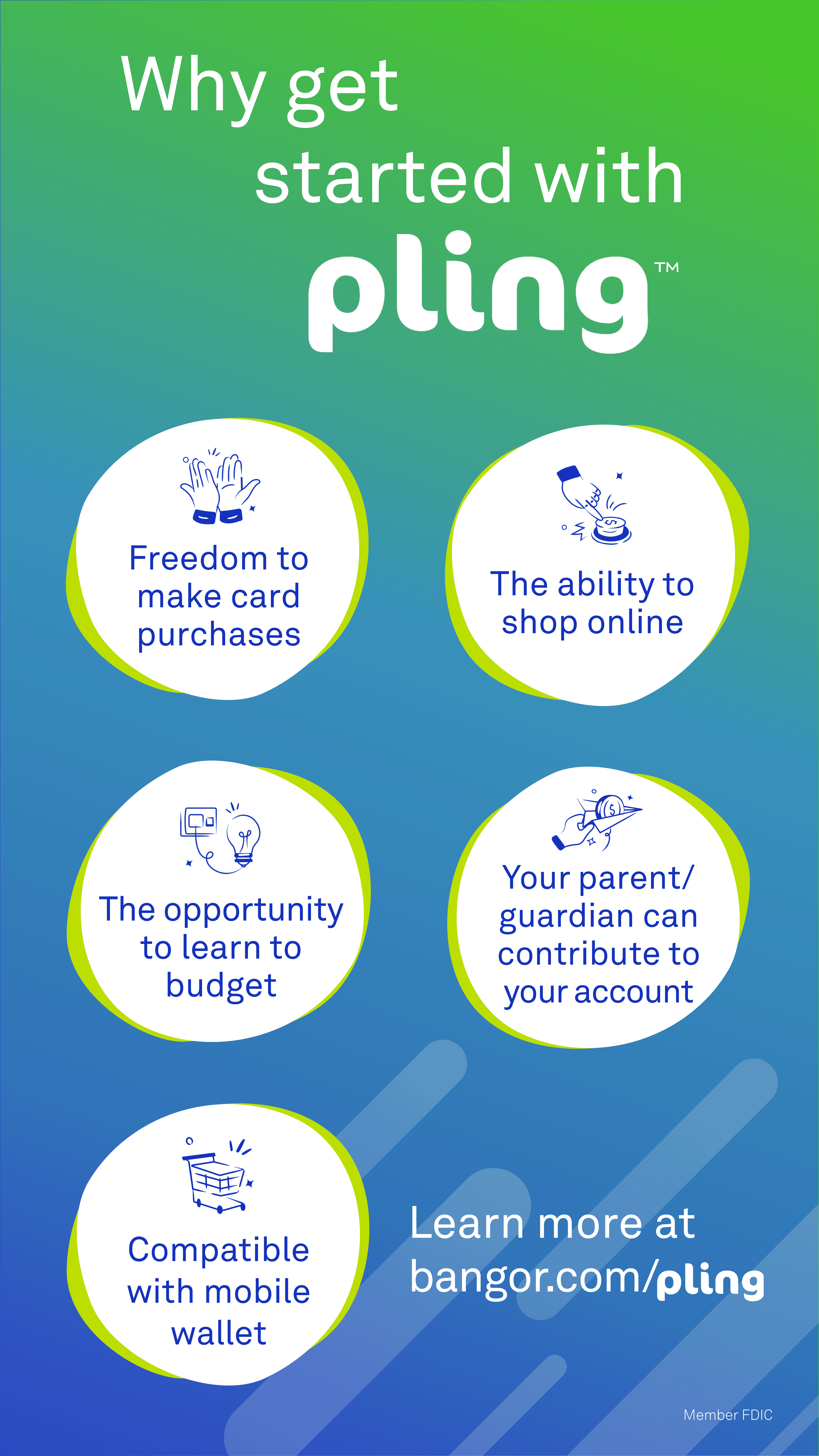 Why get started with plingTM Freedom to make card purchases, the ability to shop online, the opportunity to learn to budget, your parent/guardian can contribute to your account, compatible with Mobile Wallet. Learn more at bangor.com/pling